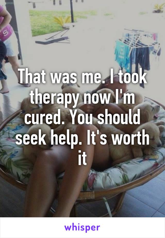That was me. I took therapy now I'm cured. You should seek help. It's worth it