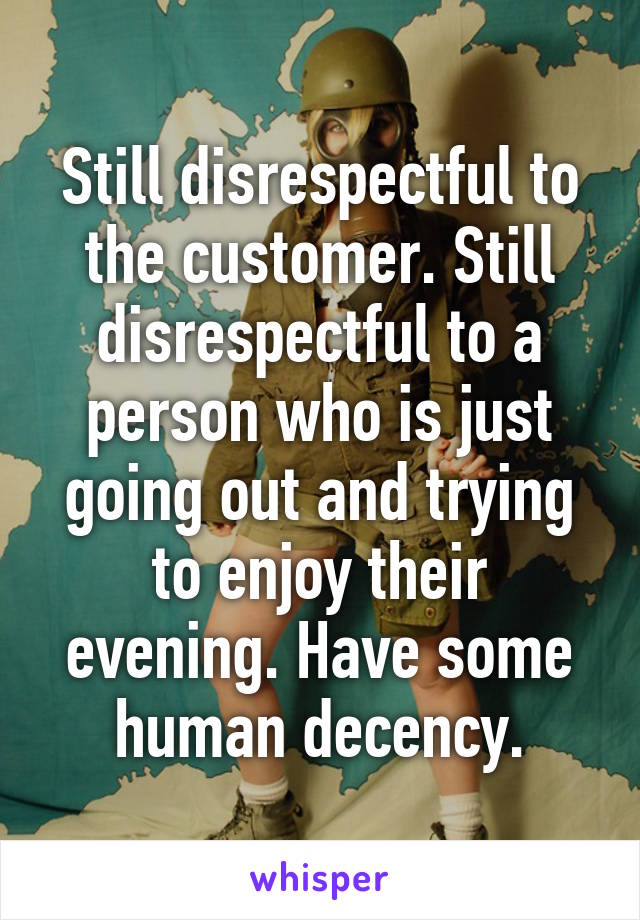 Still disrespectful to the customer. Still disrespectful to a person who is just going out and trying to enjoy their evening. Have some human decency.