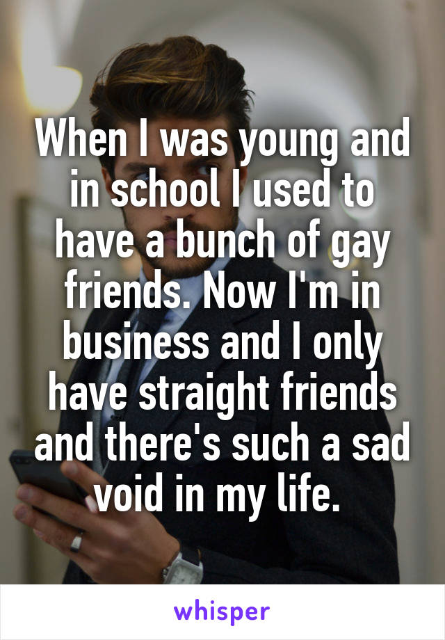 When I was young and in school I used to have a bunch of gay friends. Now I'm in business and I only have straight friends and there's such a sad void in my life. 