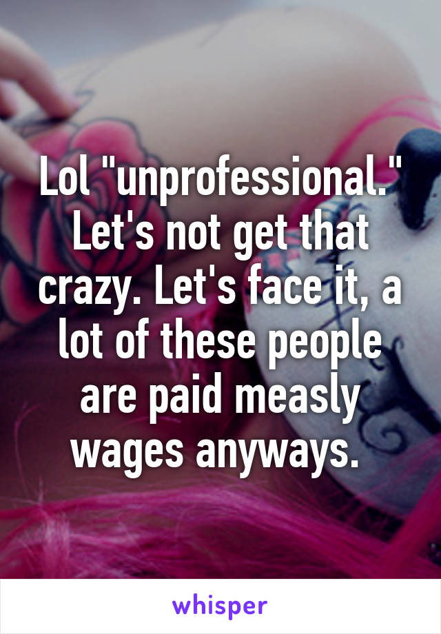 Lol "unprofessional." Let's not get that crazy. Let's face it, a lot of these people are paid measly wages anyways. 