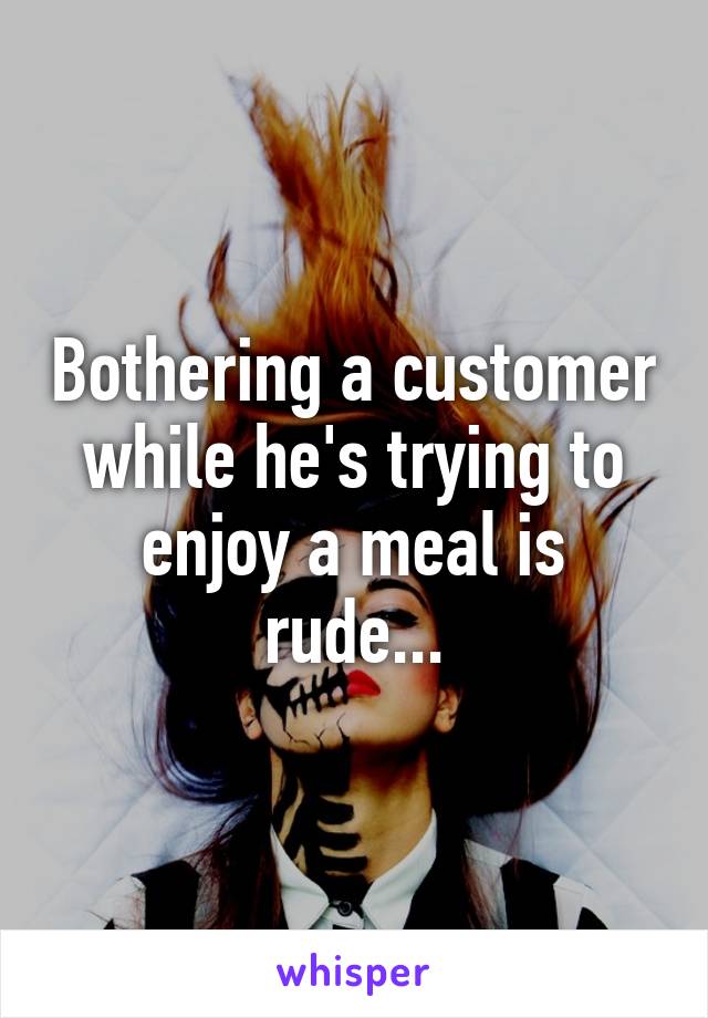 Bothering a customer while he's trying to enjoy a meal is rude...