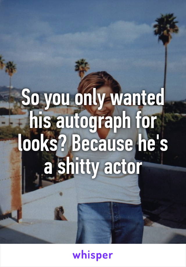 So you only wanted his autograph for looks? Because he's a shitty actor