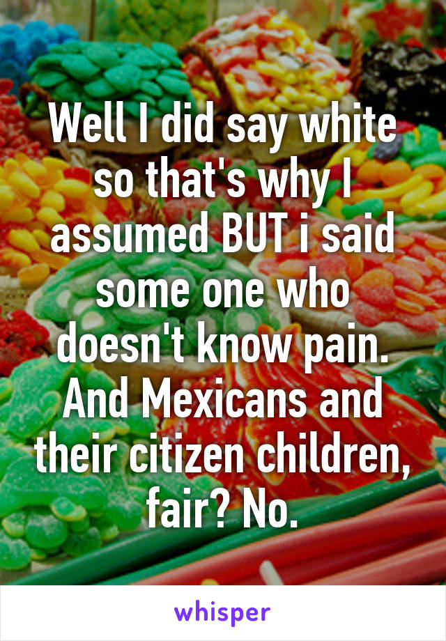 Well I did say white so that's why I assumed BUT i said some one who doesn't know pain. And Mexicans and their citizen children, fair? No.