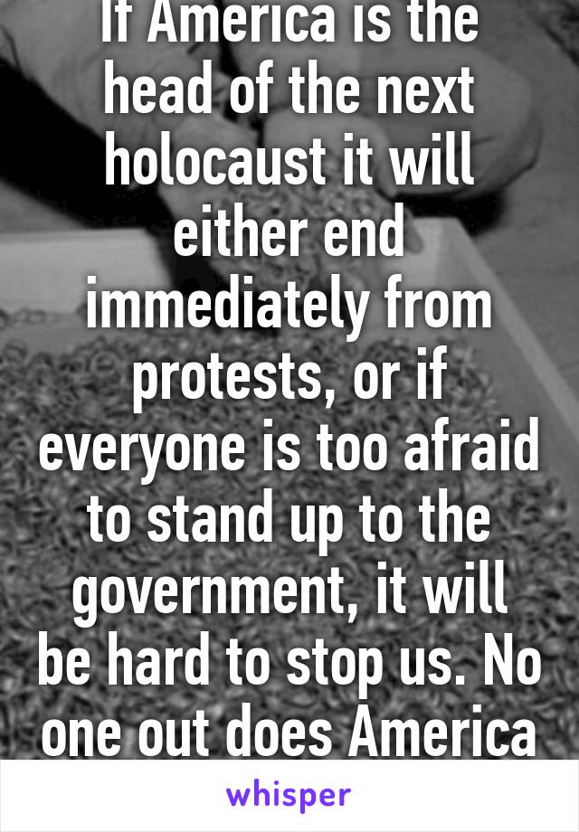 If America is the head of the next holocaust it will either end immediately from protests, or if everyone is too afraid to stand up to the government, it will be hard to stop us. No one out does America in the war buisnes 