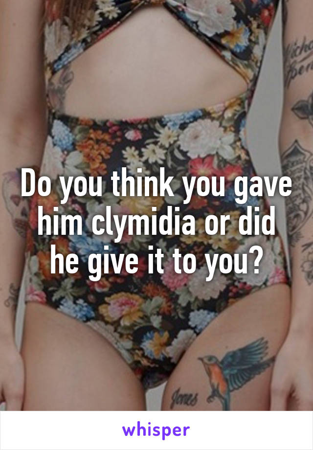 Do you think you gave him clymidia or did he give it to you?