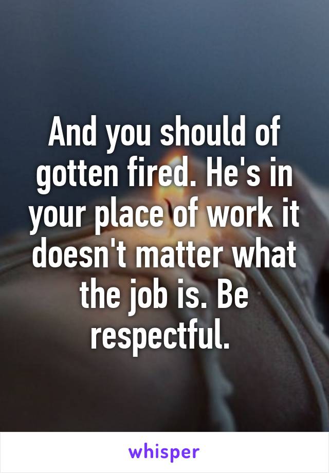 And you should of gotten fired. He's in your place of work it doesn't matter what the job is. Be respectful. 