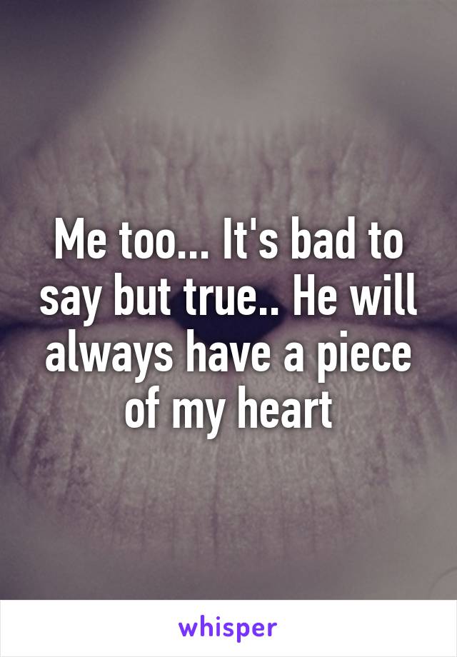 Me too... It's bad to say but true.. He will always have a piece of my heart