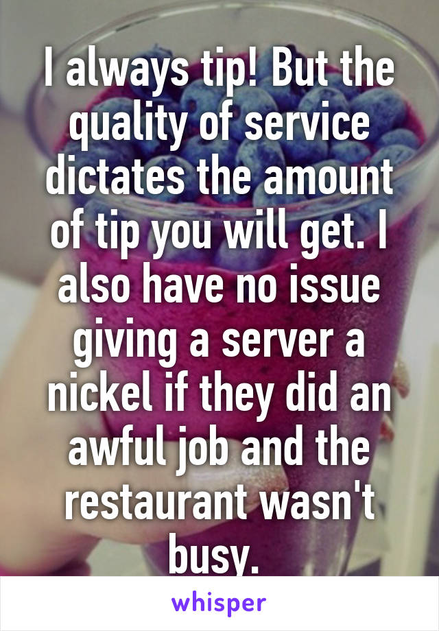I always tip! But the quality of service dictates the amount of tip you will get. I also have no issue giving a server a nickel if they did an awful job and the restaurant wasn't busy. 