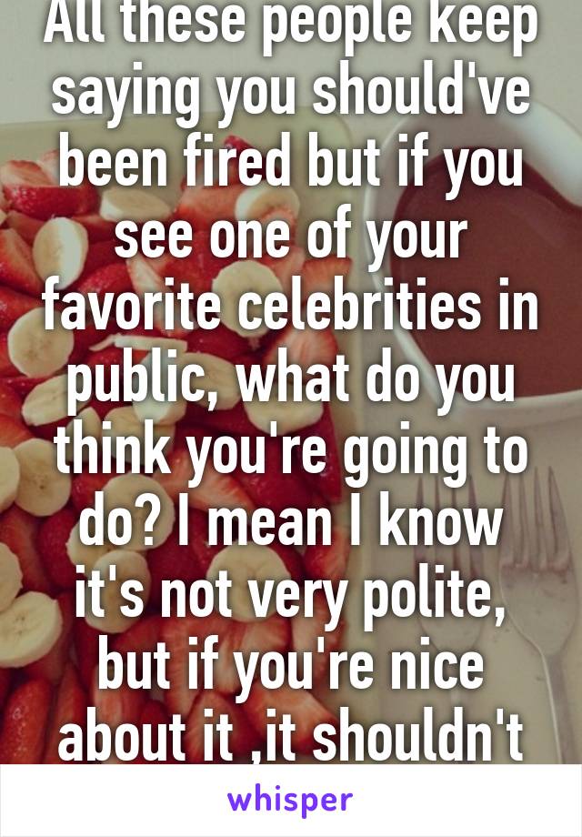 All these people keep saying you should've been fired but if you see one of your favorite celebrities in public, what do you think you're going to do? I mean I know it's not very polite, but if you're nice about it ,it shouldn't be a big deal...