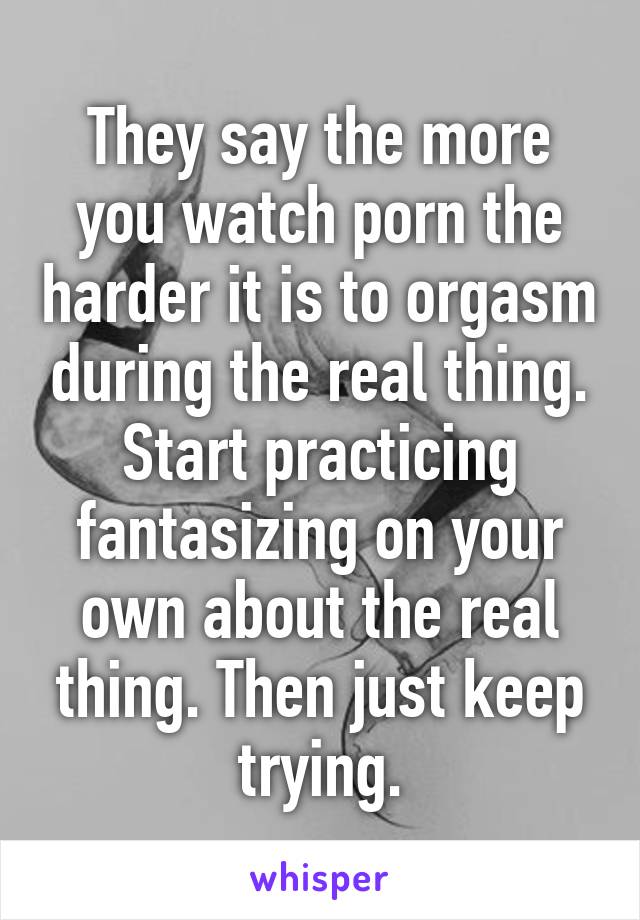 They say the more you watch porn the harder it is to orgasm during the real thing. Start practicing fantasizing on your own about the real thing. Then just keep trying.