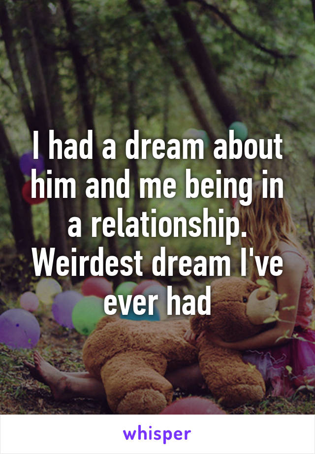 I had a dream about him and me being in a relationship. Weirdest dream I've ever had