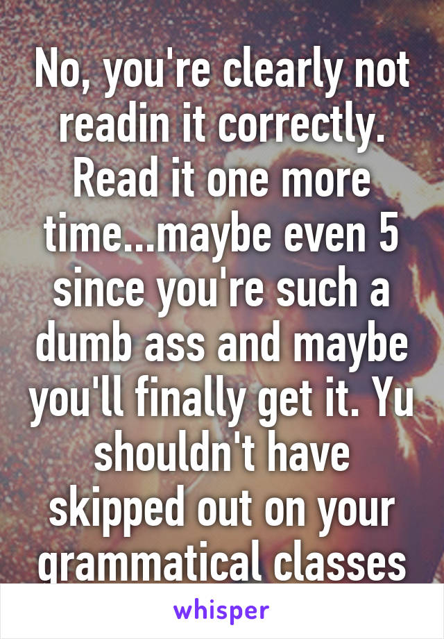 No, you're clearly not readin it correctly. Read it one more time...maybe even 5 since you're such a dumb ass and maybe you'll finally get it. Yu shouldn't have skipped out on your grammatical classes