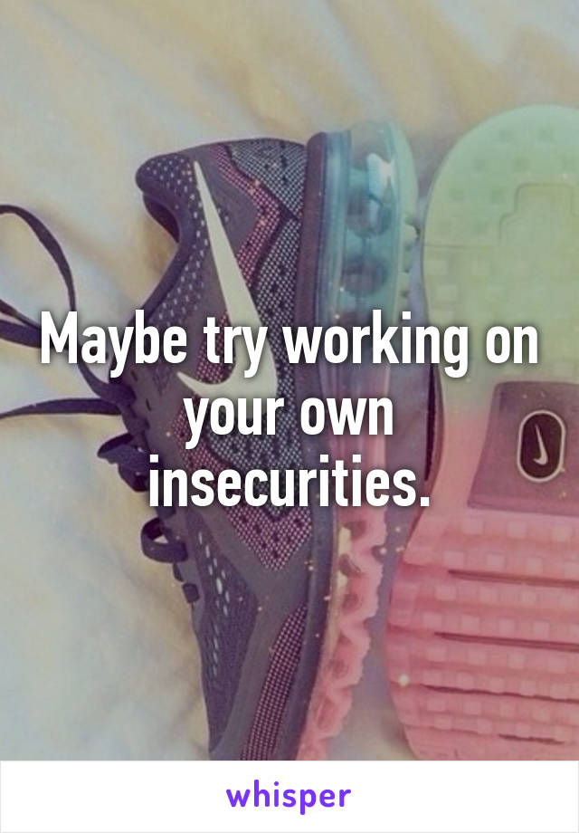 Maybe try working on your own insecurities.