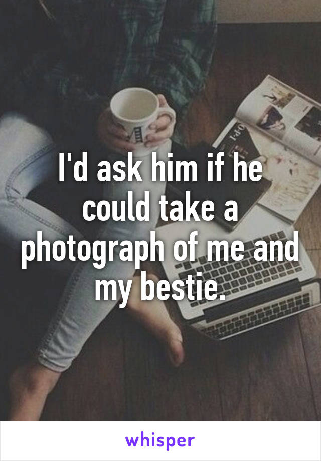 I'd ask him if he could take a photograph of me and my bestie.