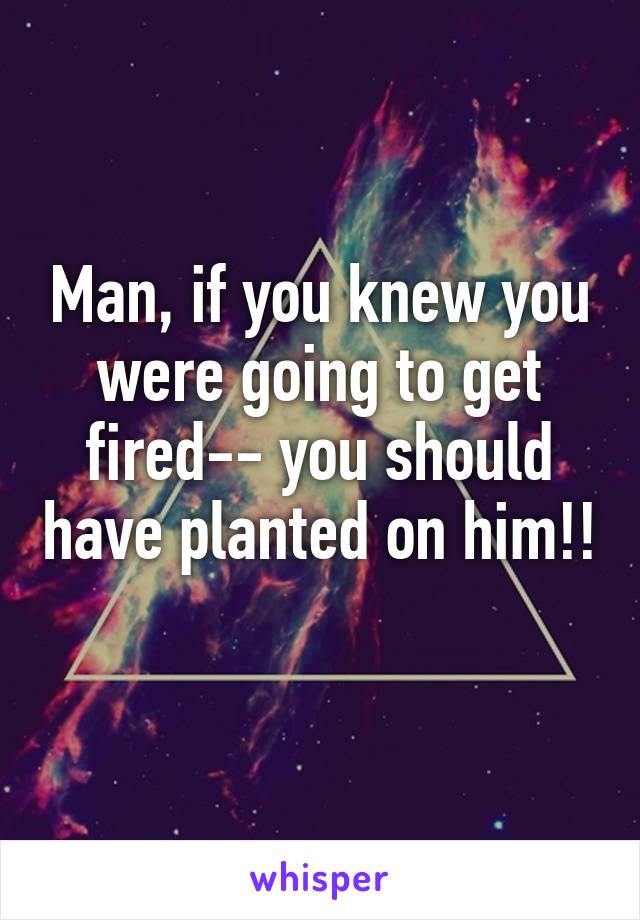 Man, if you knew you were going to get fired-- you should have planted on him!! 