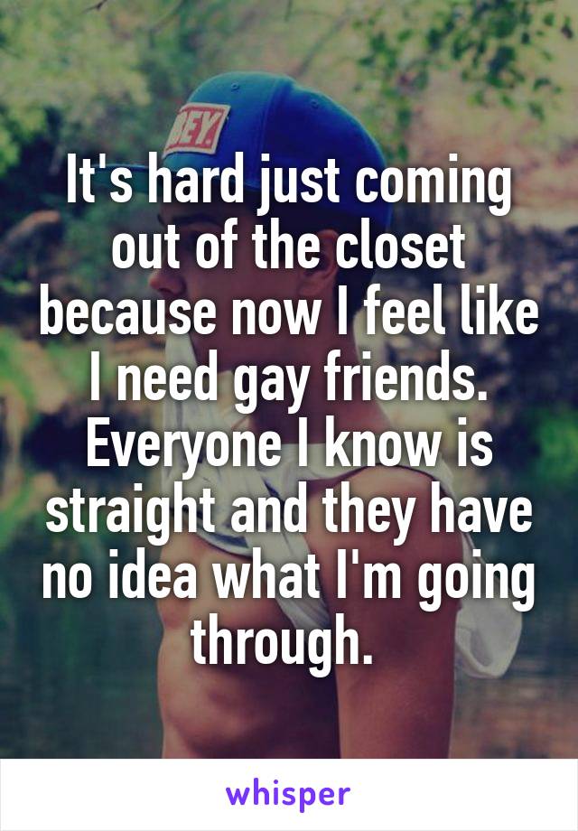 It's hard just coming out of the closet because now I feel like I need gay friends. Everyone I know is straight and they have no idea what I'm going through. 