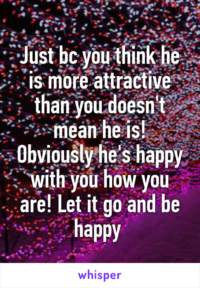 Just bc you think he is more attractive than you doesn't mean he is! Obviously he's happy with you how you are! Let it go and be happy 