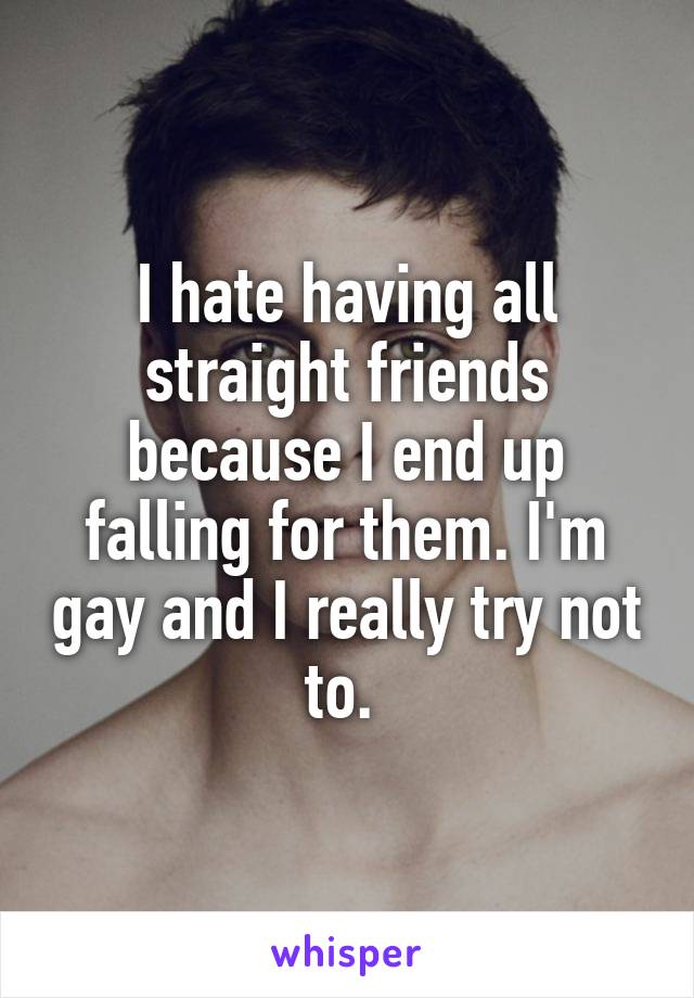 I hate having all straight friends because I end up falling for them. I'm gay and I really try not to. 