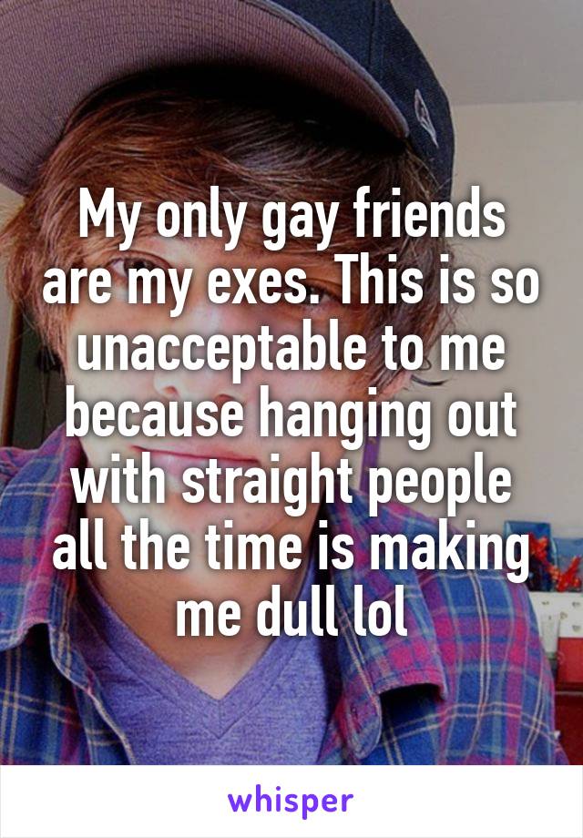 My only gay friends are my exes. This is so unacceptable to me because hanging out with straight people all the time is making me dull lol