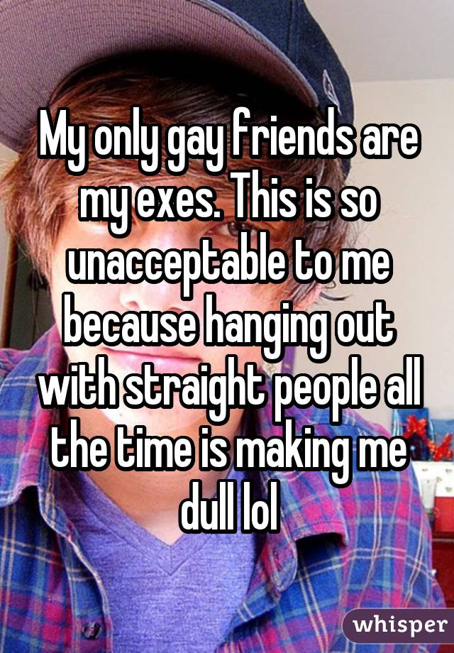 My only gay friends are my exes. This is so unacceptable to me because hanging out with straight people all the time is making me dull lol