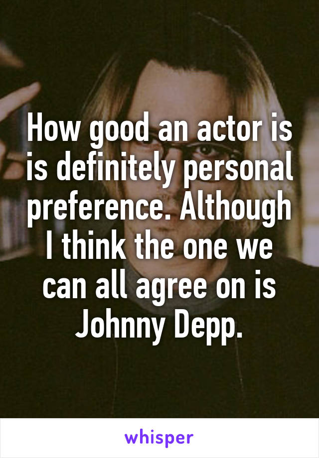 How good an actor is is definitely personal preference. Although I think the one we can all agree on is Johnny Depp.