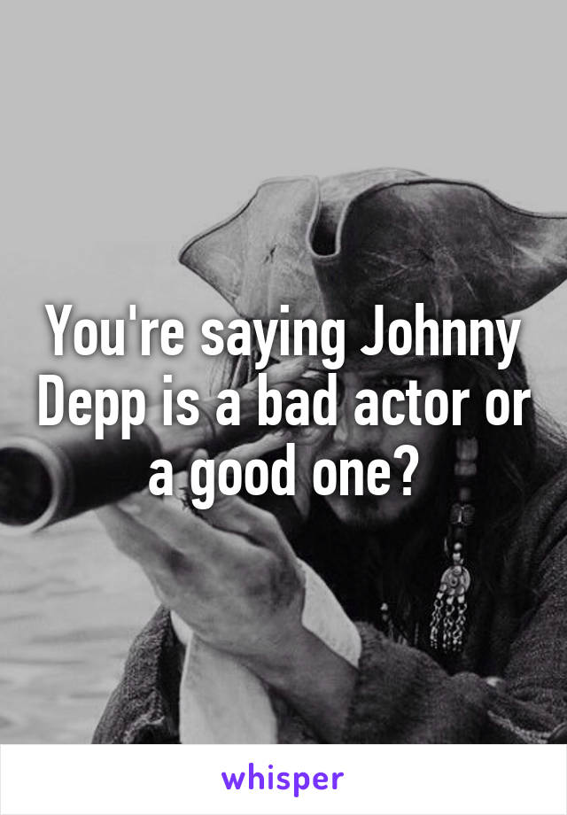 You're saying Johnny Depp is a bad actor or a good one?