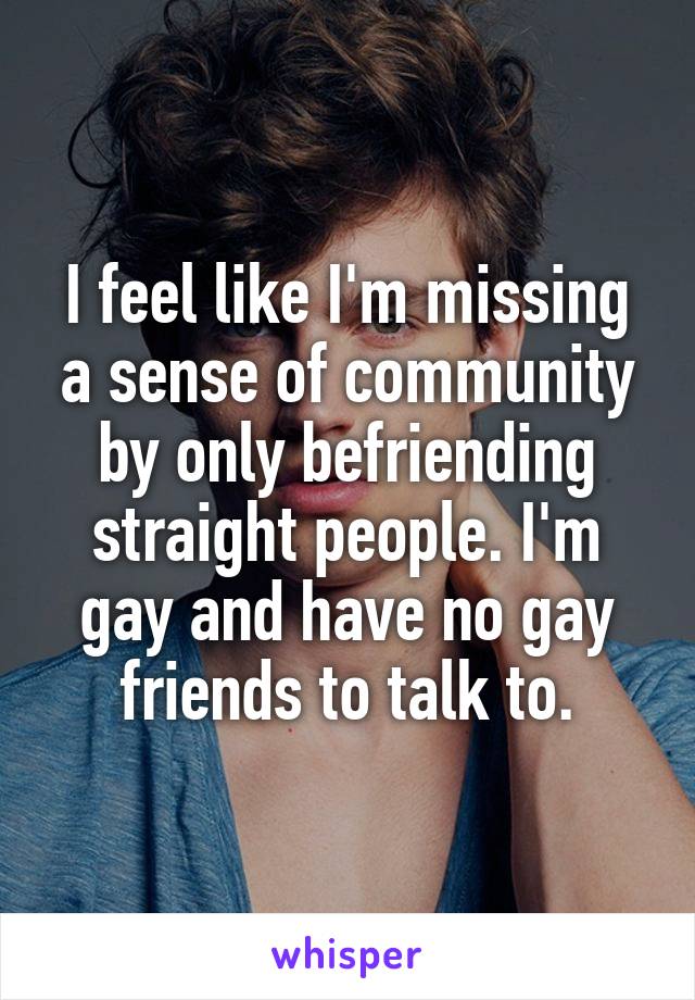 I feel like I'm missing a sense of community by only befriending straight people. I'm gay and have no gay friends to talk to.