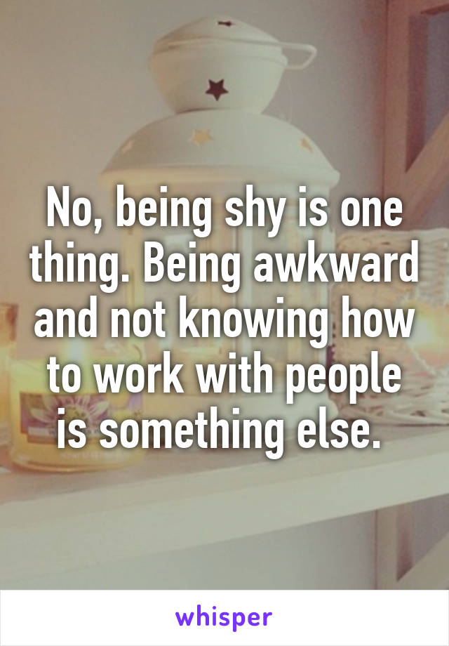 No, being shy is one thing. Being awkward and not knowing how to work with people is something else. 