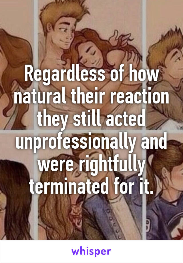 Regardless of how natural their reaction they still acted unprofessionally and were rightfully terminated for it.