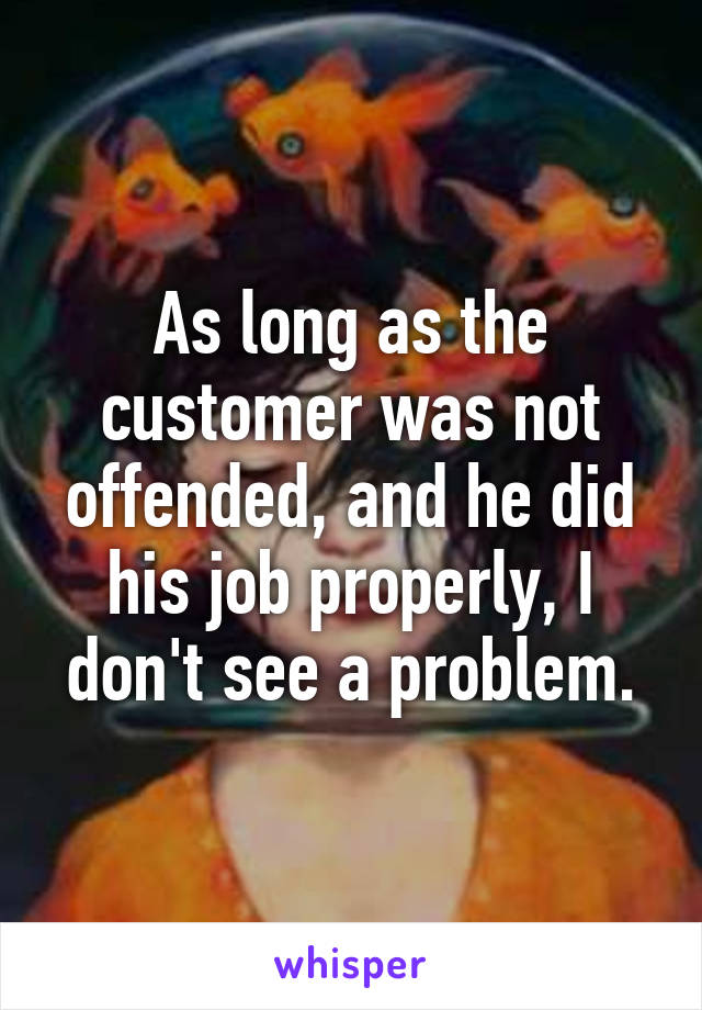 As long as the customer was not offended, and he did his job properly, I don't see a problem.