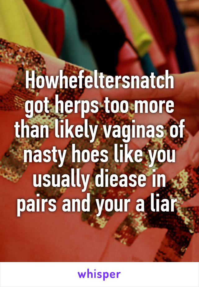 Howhefeltersnatch got herps too more than likely vaginas of nasty hoes like you usually diease in pairs and your a liar 