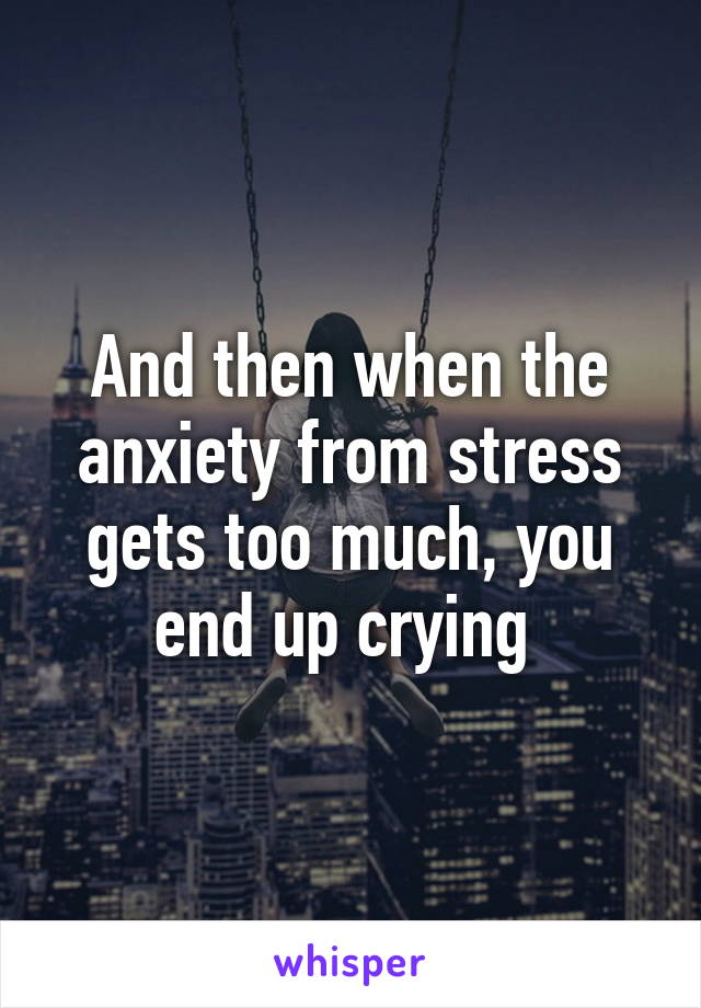 And then when the anxiety from stress gets too much, you end up crying 