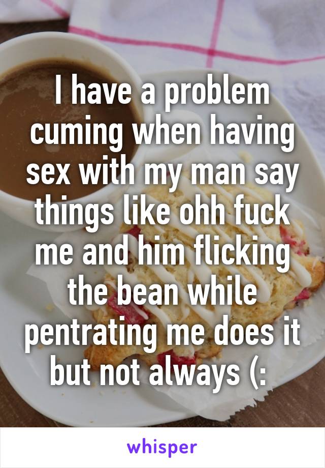 I have a problem cuming when having sex with my man say things like ohh fuck me and him flicking the bean while pentrating me does it but not always (: 