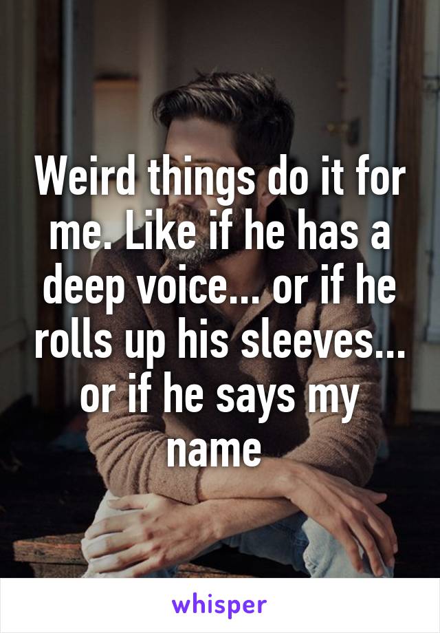 Weird things do it for me. Like if he has a deep voice... or if he rolls up his sleeves... or if he says my name 