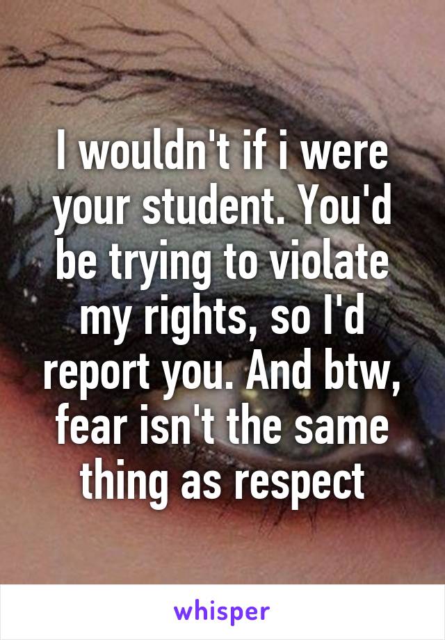 I wouldn't if i were your student. You'd be trying to violate my rights, so I'd report you. And btw, fear isn't the same thing as respect