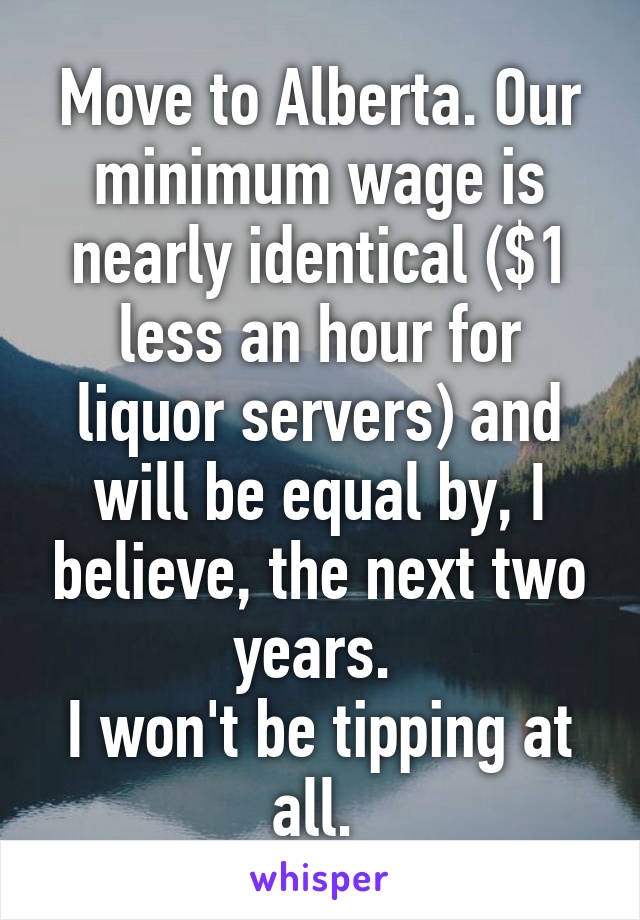 Move to Alberta. Our minimum wage is nearly identical ($1 less an hour for liquor servers) and will be equal by, I believe, the next two years. 
I won't be tipping at all. 