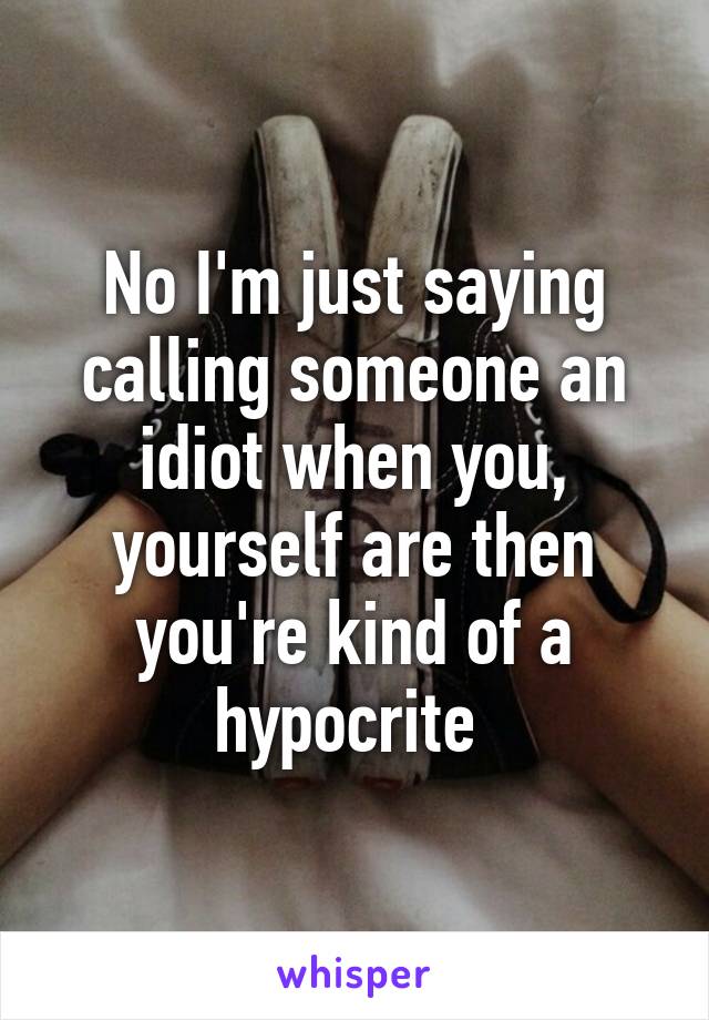 No I'm just saying calling someone an idiot when you, yourself are then you're kind of a hypocrite 