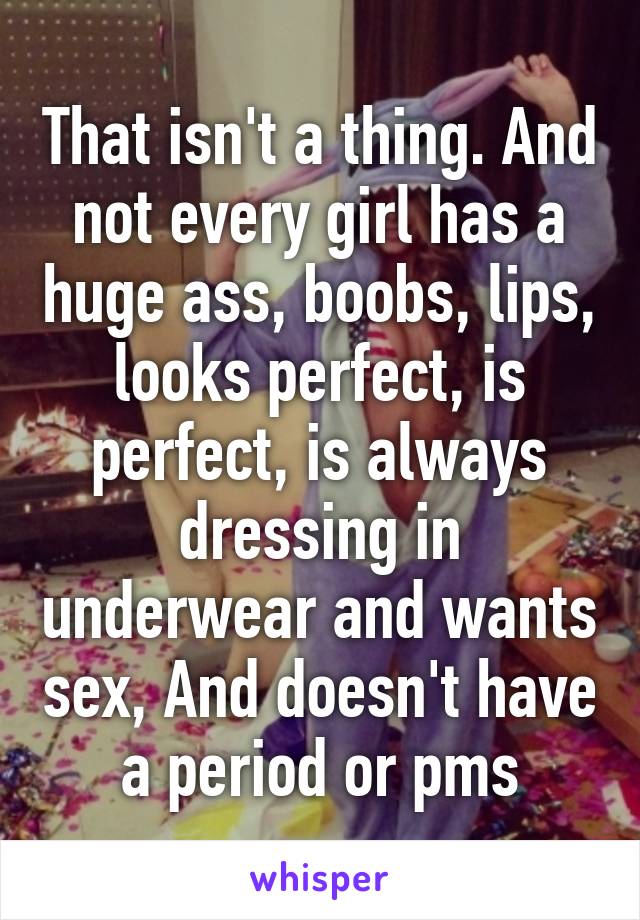 That isn't a thing. And not every girl has a huge ass, boobs, lips, looks perfect, is perfect, is always dressing in underwear and wants sex, And doesn't have a period or pms