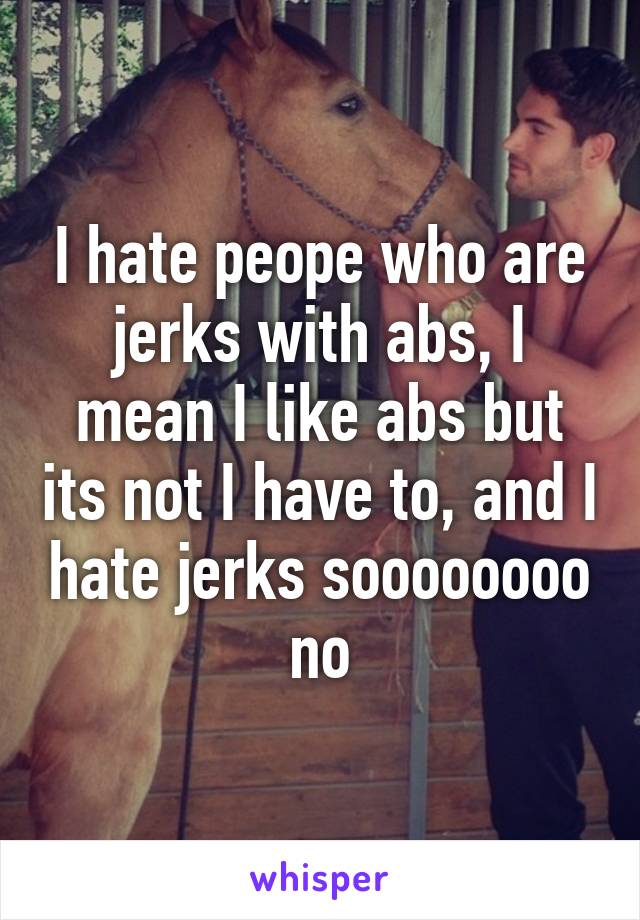 I hate peope who are jerks with abs, I mean I like abs but its not I have to, and I hate jerks soooooooo no