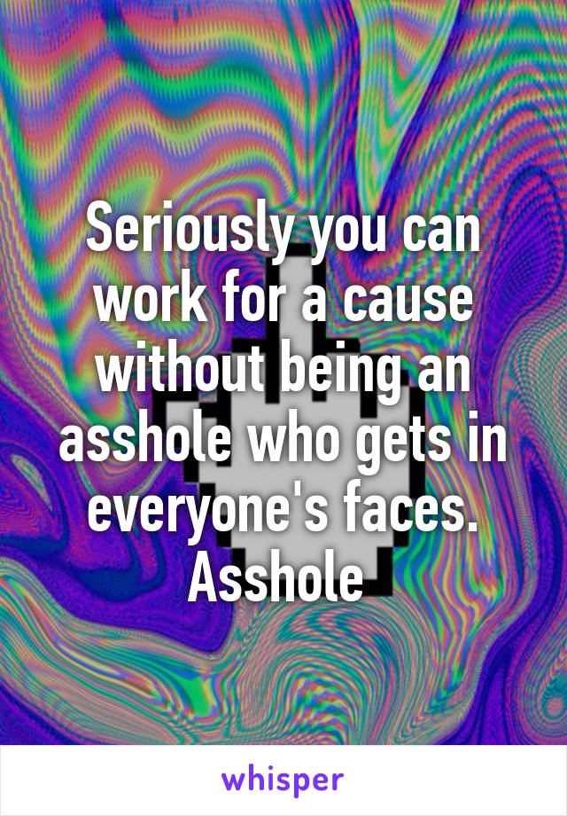 Seriously you can work for a cause without being an asshole who gets in everyone's faces. Asshole 