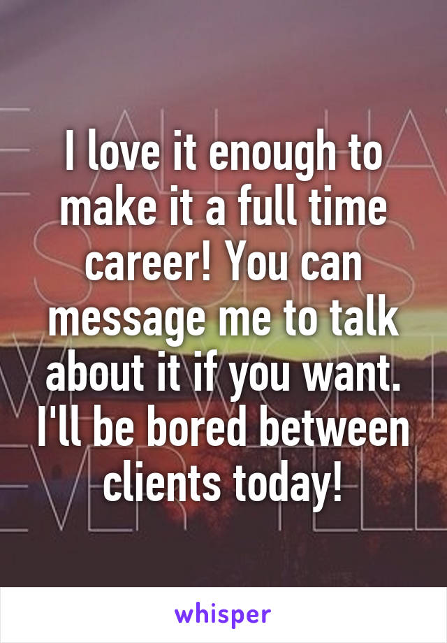 I love it enough to make it a full time career! You can message me to talk about it if you want. I'll be bored between clients today!