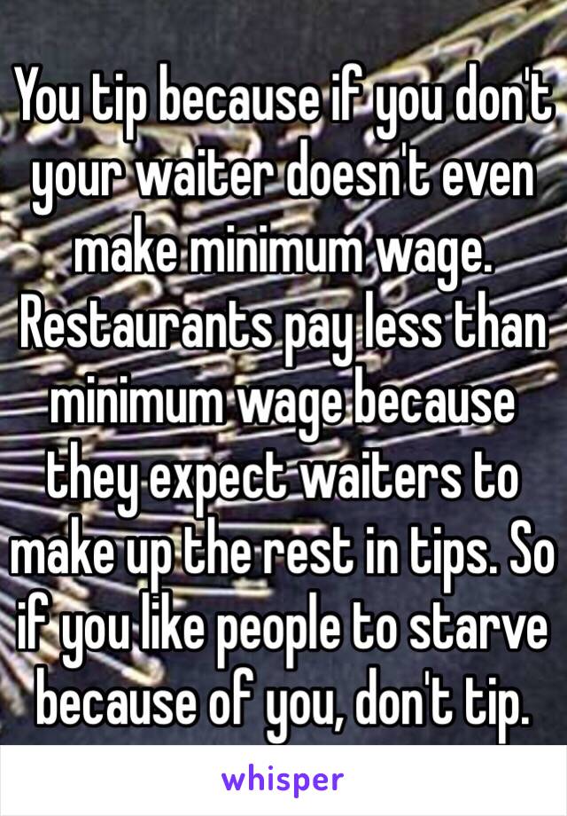 You tip because if you don't your waiter doesn't even make minimum wage. Restaurants pay less than minimum wage because they expect waiters to make up the rest in tips. So if you like people to starve because of you, don't tip.