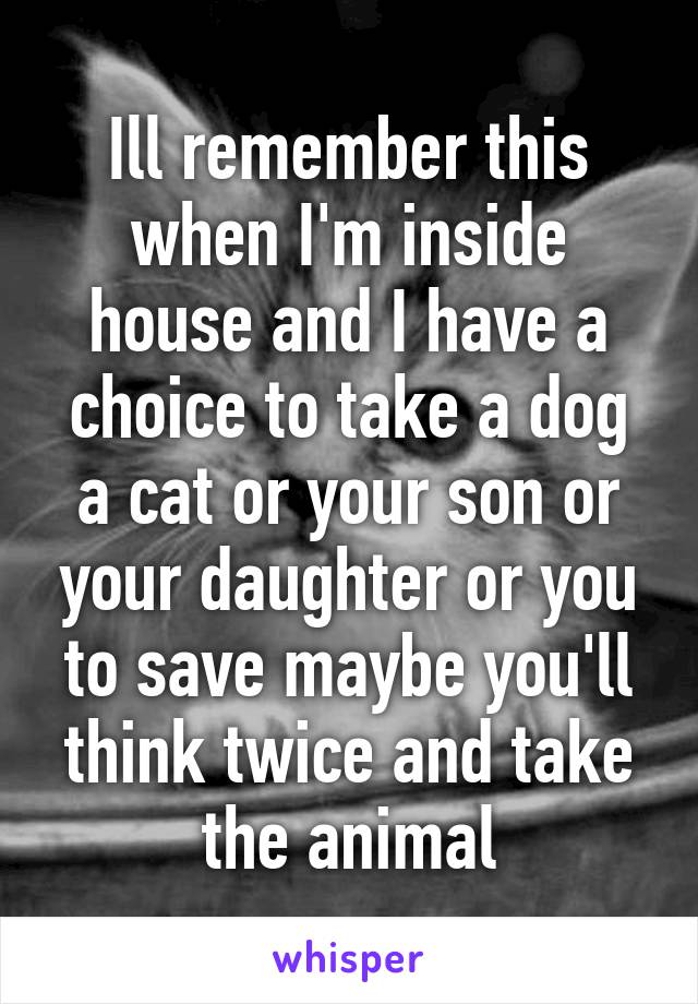 Ill remember this when I'm inside house and I have a choice to take a dog a cat or your son or your daughter or you to save maybe you'll think twice and take the animal