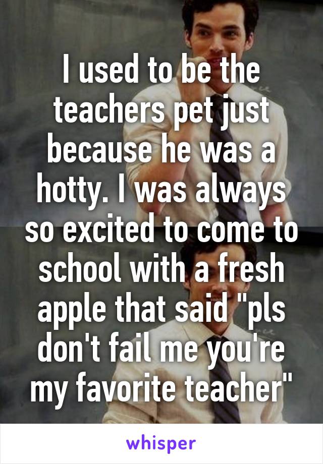 I used to be the teachers pet just because he was a hotty. I was always so excited to come to school with a fresh apple that said "pls don't fail me you're my favorite teacher"