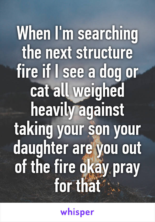 When I'm searching the next structure fire if I see a dog or cat all weighed heavily against taking your son your daughter are you out of the fire okay pray for that