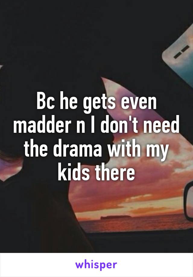 Bc he gets even madder n I don't need the drama with my kids there