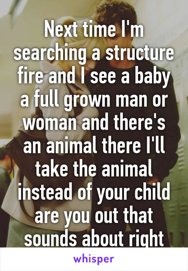 Next time I'm searching a structure fire and I see a baby a full grown man or woman and there's an animal there I'll take the animal instead of your child are you out that sounds about right