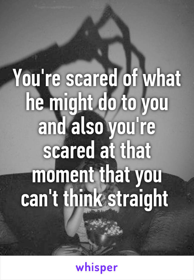 You're scared of what he might do to you and also you're scared at that moment that you can't think straight 