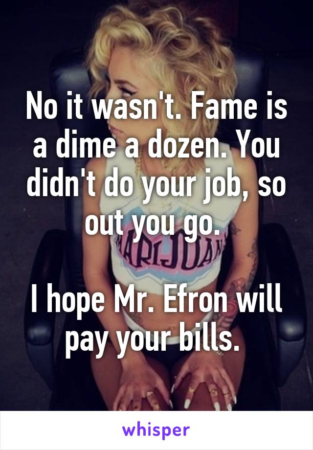 No it wasn't. Fame is a dime a dozen. You didn't do your job, so out you go. 

I hope Mr. Efron will pay your bills. 