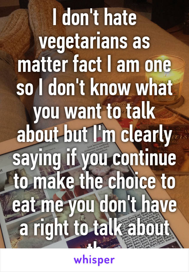 I don't hate vegetarians as matter fact I am one so I don't know what you want to talk about but I'm clearly saying if you continue to make the choice to eat me you don't have a right to talk about th